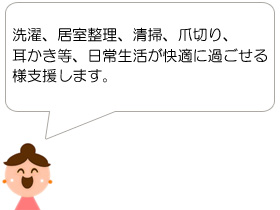 洗濯、居室整理、清掃、爪切り、耳かき等、日常生活が快適に過ごせる様支援します。