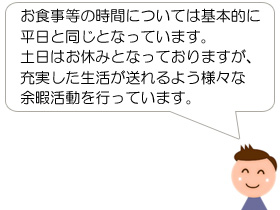 お食事等の時間については基本的に平日と同じとなっています。土日はお休みとなっておりますが、充実した生活が送れるよう様々な余暇活動を行っています。