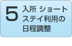 Step.5 入所 ショートステイ利用の日程調整